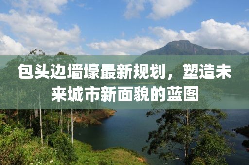 包頭邊墻壕最新規劃,塑造未來城市新面貌的藍圖