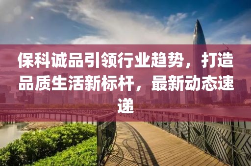 保科誠品引領行業趨勢,打造品質生活新標桿,最新動態速遞