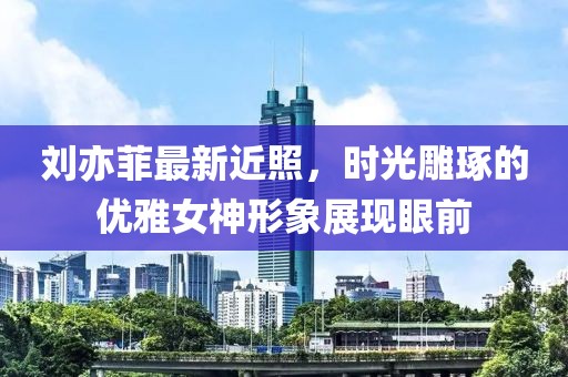 劉亦菲最新近照,時光雕琢的優雅女神形象展現眼前