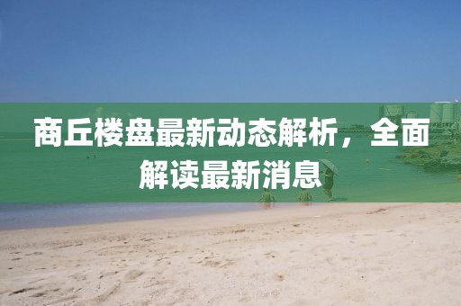 商丘樓盤最新動態(tài)解析,全面解讀最新消息