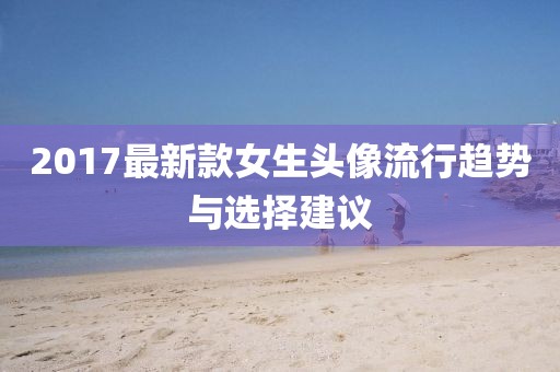 2017最新款女生頭像流行趨勢與選擇建議
