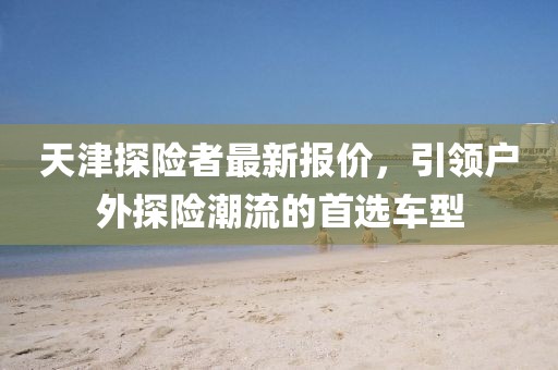 天津探險者最新報價,引領戶外探險潮流的首選車型