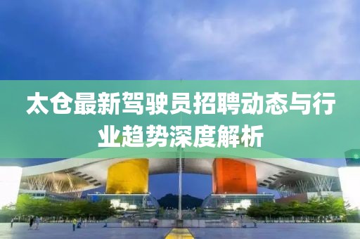 太倉最新駕駛員招聘動態與行業趨勢深度解析