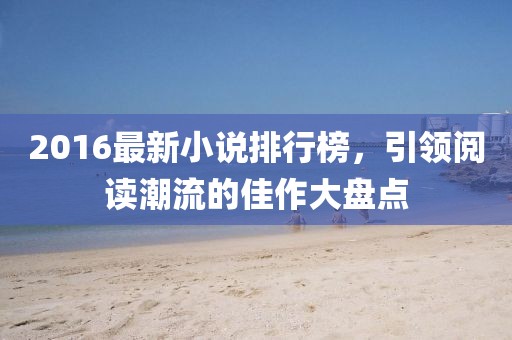 2016最新小說排行榜,引領閱讀潮流的佳作大盤點