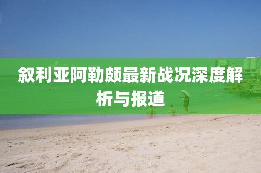 敘利亞阿勒頗最新戰況深度解析與報道