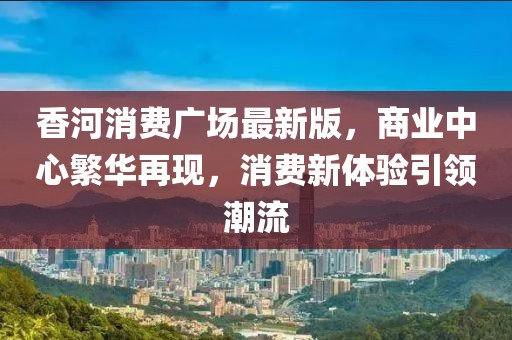 香河消費廣場最新版,商業中心繁華再現,消費新體驗引領潮流