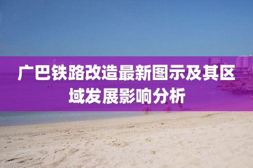 廣巴鐵路改造最新圖示及其區域發展影響分析