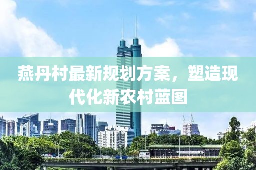 燕丹村最新規劃方案,塑造現代化新農村藍圖