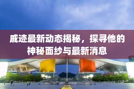 戚跡最新動態揭秘,探尋他的神秘面紗與最新消息