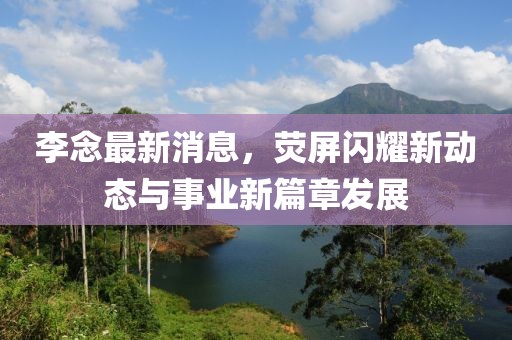 李念最新消息,熒屏閃耀新動態與事業新篇章發展