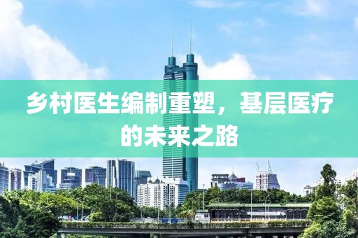 鄉(xiāng)村醫(yī)生編制重塑,基層醫(yī)療的未來(lái)之路