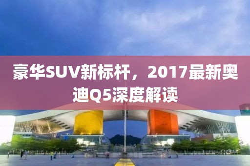 豪華SUV新標桿,2017最新奧迪Q5深度解讀