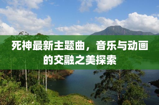 死神最新主題曲,音樂與動畫的交融之美探索