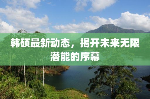 韓碩最新動(dòng)態(tài),揭開(kāi)未來(lái)無(wú)限潛能的序幕