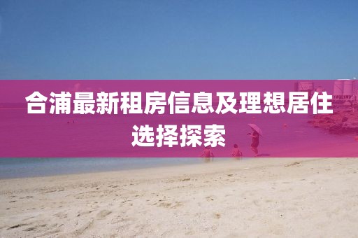 合浦最新租房信息及理想居住選擇探索