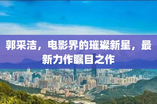 郭采潔,電影界的璀璨新星,最新力作矚目之作