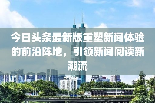 今日頭條最新版重塑新聞體驗的前沿陣地,引領新聞閱讀新潮流