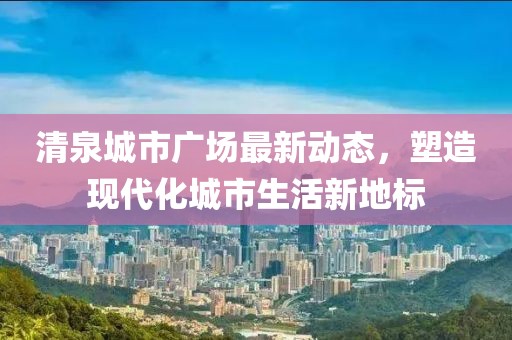 清泉城市廣場最新動態,塑造現代化城市生活新地標