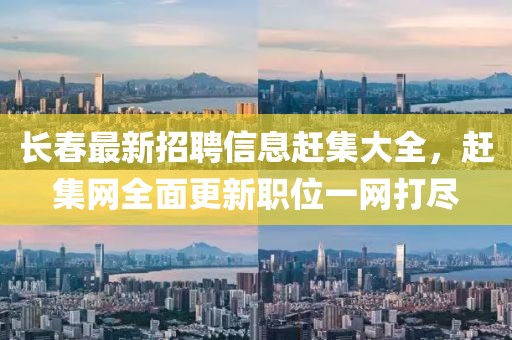 長春最新招聘信息趕集大全,趕集網全面更新職位一網打盡