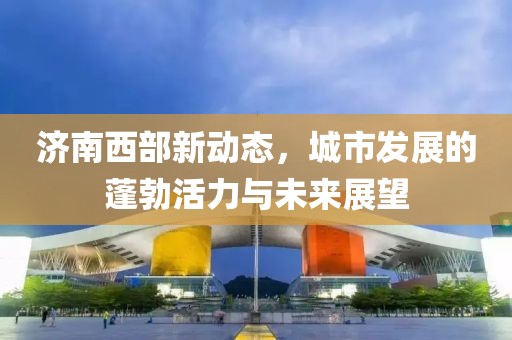 濟南西部新動態,城市發展的蓬勃活力與未來展望