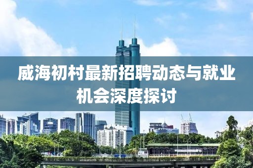 威海初村最新招聘動(dòng)態(tài)與就業(yè)機(jī)會(huì)深度探討