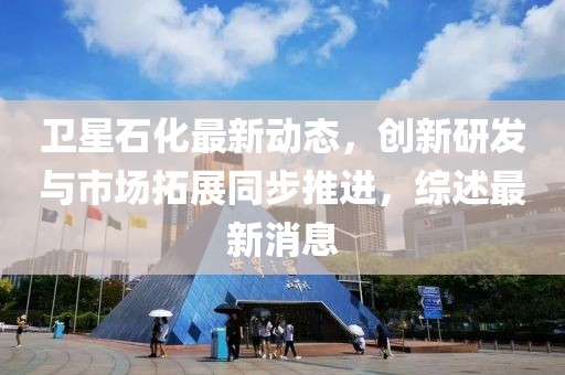 衛(wèi)星石化最新動態(tài),創(chuàng)新研發(fā)與市場拓展同步推進,綜述最新消息