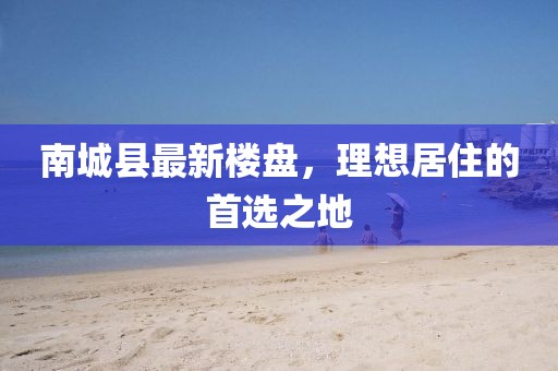南城縣最新樓盤,理想居住的首選之地