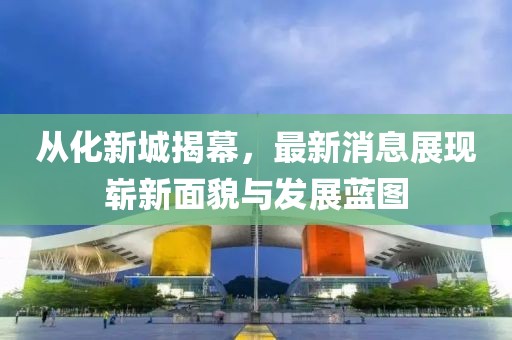 從化新城揭幕,最新消息展現嶄新面貌與發展藍圖