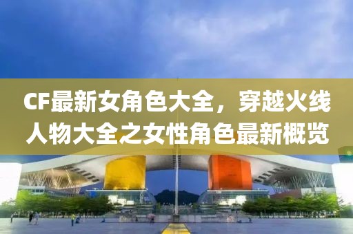 CF最新女角色大全,穿越火線人物大全之女性角色最新概覽