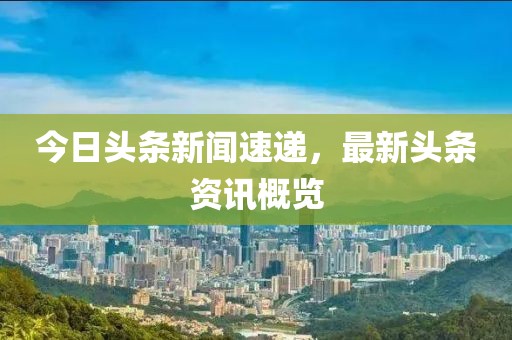 今日頭條新聞速遞，最新頭條資訊概覽