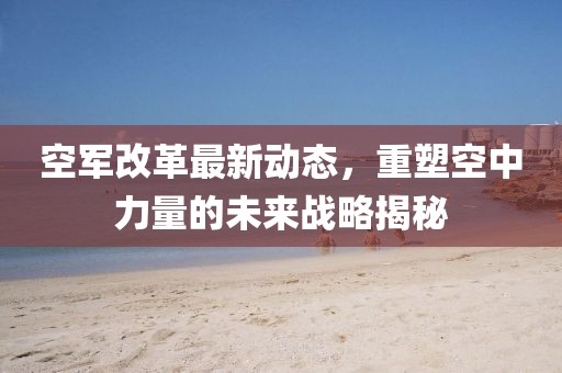 空軍改革最新動(dòng)態(tài),重塑空中力量的未來(lái)戰(zhàn)略揭秘