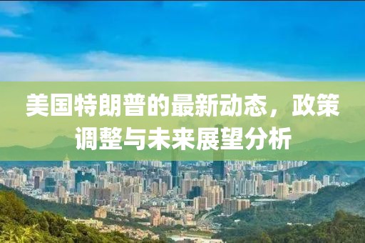 美國特朗普的最新動態,政策調整與未來展望分析