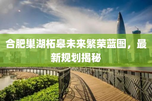 合肥巢湖柘皋未來繁榮藍圖,最新規劃揭秘