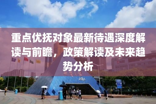 重點優撫對象最新待遇深度解讀與前瞻,政策解讀及未來趨勢分析