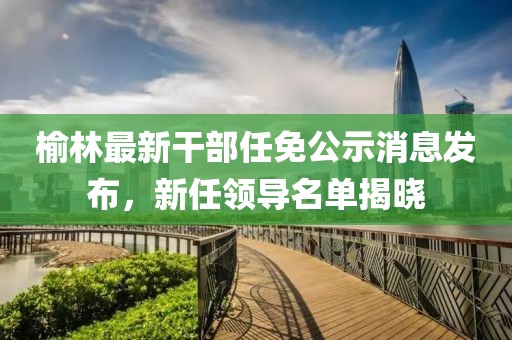 榆林最新干部任免公示消息發布,新任領導名單揭曉