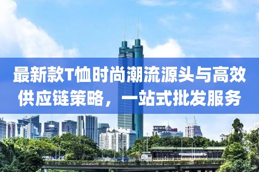 最新款T恤時尚潮流源頭與高效供應鏈策略,一站式批發服務