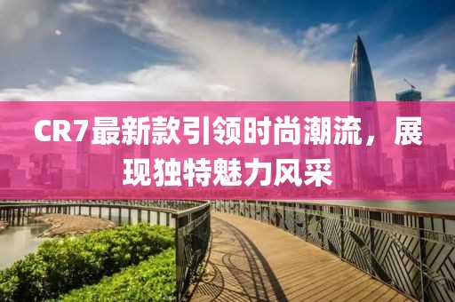 CR7最新款引領(lǐng)時尚潮流,展現(xiàn)獨(dú)特魅力風(fēng)采