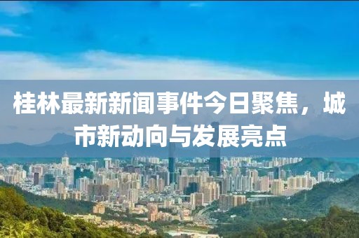 桂林最新新聞事件今日聚焦,城市新動向與發展亮點