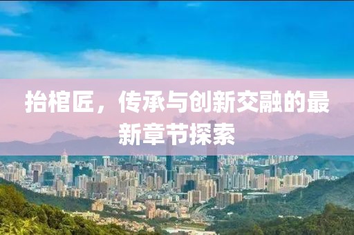 抬棺匠，傳承與創新交融的最新章節探索