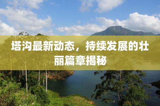 塔溝最新動態,持續發展的壯麗篇章揭秘