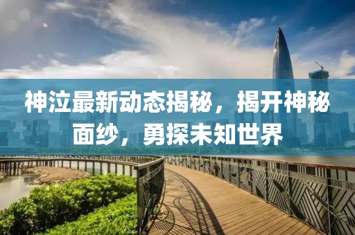 神泣最新動態揭秘,揭開神秘面紗,勇探未知世界