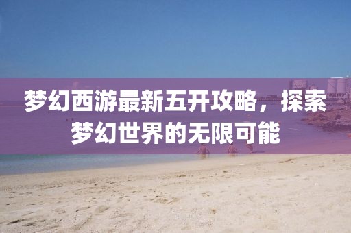 夢幻西游最新五開攻略,探索夢幻世界的無限可能