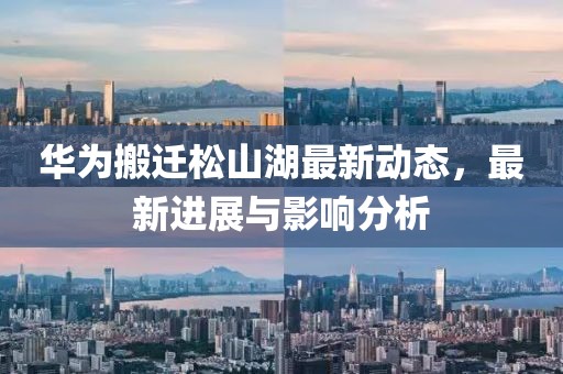 華為搬遷松山湖最新動態,最新進展與影響分析
