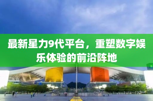 最新星力9代平臺(tái),重塑數(shù)字娛樂(lè)體驗(yàn)的前沿陣地