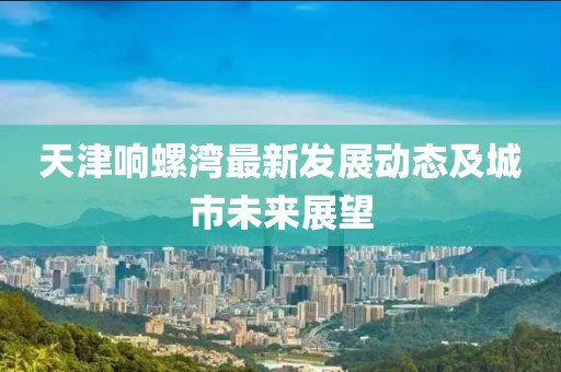 天津響螺灣最新發展動態及城市未來展望