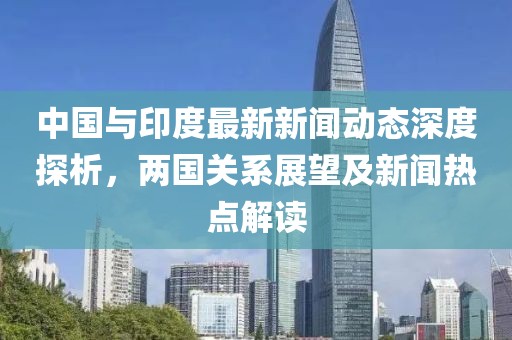 中國與印度最新新聞動態深度探析,兩國關系展望及新聞熱點解讀