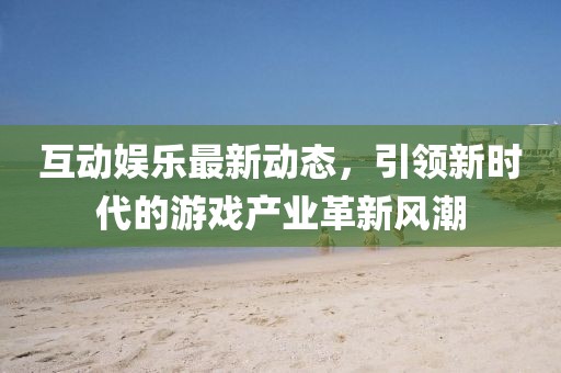 互動娛樂最新動態,引領新時代的游戲產業革新風潮