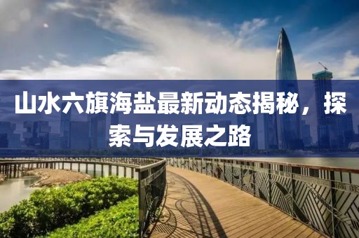 山水六旗海鹽最新動態揭秘,探索與發展之路
