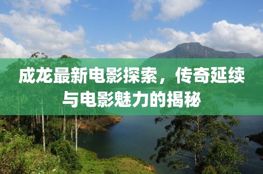 成龍最新電影探索,傳奇延續與電影魅力的揭秘