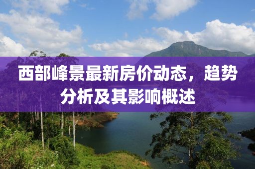 西部峰景最新房?jī)r(jià)動(dòng)態(tài),趨勢(shì)分析及其影響概述